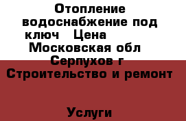 Отопление водоснабжение под ключ › Цена ­ 2 000 - Московская обл., Серпухов г. Строительство и ремонт » Услуги   . Московская обл.,Серпухов г.